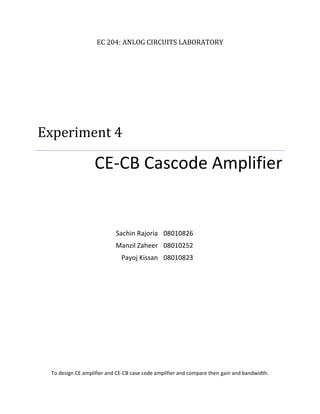 EC 204: ANLOG CIRCUITS LABORATORY
Experiment 4
CE-CB Cascode Amplifier
Sachin Rajoria 08010826
Manzil Zaheer 08010252
Payoj Kissan 08010823
To design CE amplifier and CE-CB case code amplifier and compare their gain and bandwidth.
 