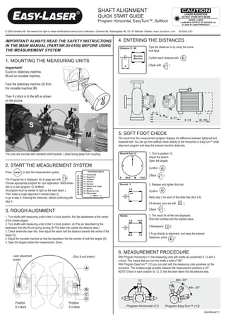 ShAft ALIGnMent
                                                                                       QUIck StArt GUIDe
                                                                                       program horizontal, easyturn™, Softfoot

© 2008 Damalini AB. We reserve the right to make modifications without prior notification. Damalini AB, Åbäcksgatan 6B, 431 67 Mölndal, Sweden, www.damalini.com         05-0242 (US)



important! always read the safety instructions                                                            4. ENTERING THE dISTANcES
in the main manual (part.nr.05-0100) before using                                                                                     Type the distances in by using the nume-
the measurement system.                                                                                                               rical keys.

                                                                                                                                      Confirm each distance with
1. MOUNTING THE MEASURING UNITS
                                                                                                                                      [ Redo with           ]
Important!
S-unit on stationary machine.
M-unit on movable machine.

Face the stationary machine (S) from
the movable machine (M).

Then 9 o’clock is to the left as shown
on the picture.
                                        S
                                                                M
                                                                                                                                          S-C
                                                                                                                                                 S-M
                                                                                                                                                                S - F1
                                                                                                                                                                                 S - F2    [S - F2]

                      S
                                                                           M                              5. Soft foot check
                                                                                                          The result from this measurement program displays the difference between tightened and
                                                                                                          loosened bolt. You can go from softfoot check directly to the Horizontal or EasyTurn™ shaft
                                                                                                          alignment program and keep the entered machine distances.

The units are mounted with standard shaft brackets. Labels facing away from coupling.                                                  1. Turn to position 12.
                                                                                                                                       Adjust the beams.
                                                                                                                                       Open the targets.
2. START THE MEASUREMENT SySTEM                                                                                                        Confirm
Press           to start the measurement system.
                                                                                                                                       [ Back        ]
The Program list is displayed. Go to page two with         .
Choose appropriate program for your application. Recommen-                                                                             2. Release and tighten first bolt.
ded is to start program 13, Softfoot.
(A program must be started to light up the laser beam.)                                                                                Confirm
Then make a rough alignment if needed (step 3),
or go to step 4, Entering the distances, before continuing with                                                                        Redo step 2 for each of the other feet (foot 2-4).
step 5.
                                                                                                                                       [ If desired, zero set with           ]

                                                                                                                                       [ Back         ]
3. ROUGH ALIGNMENT
1. Turn shafts with measuring units to the 9 o’clock position. Aim the laserbeams at the centre                                        3. The result for all feet are displayed.
of the closed targets.                                                                                                                 Shim the foot/feet with the highest value.
2. Turn shafts with measuring units to the 3 o’clock position. (A=The arc described by the
laserbeam from the M-unit during turning. B=The laser hits outside the detector area.)                                                 [ Remeasure              ]
3. Check where the laser hits, then adjust the beam half the distance towards the centre of the
target (C).                                                                                                                            [ To go directly to alignment, and keep the entered
4. Adjust the movable machine so that the laserbeam hits the centres of both the targets (D).                                          distances, press         ]
5. Open the targets before the measurement. Done.


                                                                                                          6. MeASUreMent proceDUre
        Laser adjustment                                       (Only S-unit shown)                        With Program Horizontal (11) the measuring units with shafts are positioned 9, 12 and 3
        screws                                                                                            o’clock. This means that you turn the shafts a total of 180°.
                                                                                                          With Program EasyTurn™ (12) you can start with the measuring units anywhere on the
                                                                           A                              revolution. The smallest angle possible between the measurement positions is 20°.
                                                                                                          NOTE! Check in each position (9, 12, 3) that the laser beam hits the detector area.

                                                                                                                            12                                       Min. 20°

                                                                                                                                                                                    Min. 20°
                                                                           B
                                                                           C
                                                                           D                                 9                               3
          Position                                         Position
          9 o’clock                                        3 o’clock                                              Program Horizontal (11)                 Program EasyTurn™ (12)
                                                                                                                                                                                               Continue! w
 