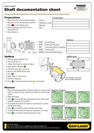 Easy-Laser®

Shaft documentation sheet
Always read the safety instructions in the main manual before using the measurement system.

Preparations                                                                               File information
 1. Mount M-unit on the movable machine.                         File no.
 2. Mount S-unit on the stationary machine.                      Machine no. type
 3. Press     to start Display unit.                             Operator
 4. Select program EasyTurn™ (12) or                             Date
    Horizontal (11).
 5. Enter distances.



                                                                                                                       Distances
                                                                 S-M        S- and M-unit.
                                                                 S-F1       S-unit and feet pair 1.
                                                                 S-C        S-unit and centre of coupling.
                  S-C                                            S-F2       S-unit and F2.
                        S-M
                                 S-F1       S-F2     (S-F2)      (S-F2)     S-unit and third feet pair.

Softfoot                                                                                                               Softfoot result
 1. Select program Softfoot (13).
 2. Turn to position 12.
 3. Adjust laser beams to centre of target.
 4. Open targets and press .
 5. If desired, press    to zero set.
 6. Release and tighten the first bolt.
 7. Press .
 8. Redo Steps 1-5 for all feet.
                                                                                                                   Face the stationary machine (S)
 9. Result is displayed.                                                                                           from the movable machine (M).
10. Press     to start measuring or press   to remeasure.


Measure
 1. Place the measuring units so that the marks are on top of each EasyTurn™ program
    other (or almost on top). Adjust the laserbeams to the closed
    targets.
 2. Open the targets.
 3. Press     to record the first measurement value. (Horizontal
    program: at position 9 o’clock.)
 4. Turn shafts beyond the 20º mark (or to position12 o’clock)                        Turn the shafts at least 20º.
    and open the target.                                           Horizontal program
 5. Press     to record the second measurement value.
 6. Turn shafts beyond the 20º mark (or to position 3 o’clock).
 7. Press     to record the third measurement value.


                                                                                         Turn the shafts to positions 9, 12 and 3.


   Damalini AB, Sweden
   Phone: +46 31 708 63 00 E-mail: info@damalini.com Web: www.damalini.com
   © 2010 Damalini AB. We reserve the right to make modifications without prior notice. 05-0474 revision 1
 
