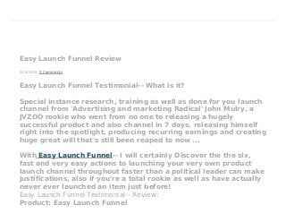 4/26/2015
Easy Launch Funnel Review
0 Comments
Easy Launch Funnel Testimonial-- What is it?
Special instance research, training as well as done for you launch
channel from 'Advertising and marketing Radical' John Mulry, a
JVZOO rookie who went from no one to releasing a hugely
successful product and also channel in 7 days, releasing himself
right into the spotlight, producing recurring earnings and creating
huge great will that's still been reaped to now ...
With Easy Launch Funnel-- I will certainly Discover the the six,
fast and very easy actions to launching your very own product
launch channel throughout faster than a political leader can make
justifications, also if you're a total rookie as well as have actually
never ever launched an item just before!
Easy Launch Funnel Testimonial-- Review:
Product: Easy Launch Funnel
 
