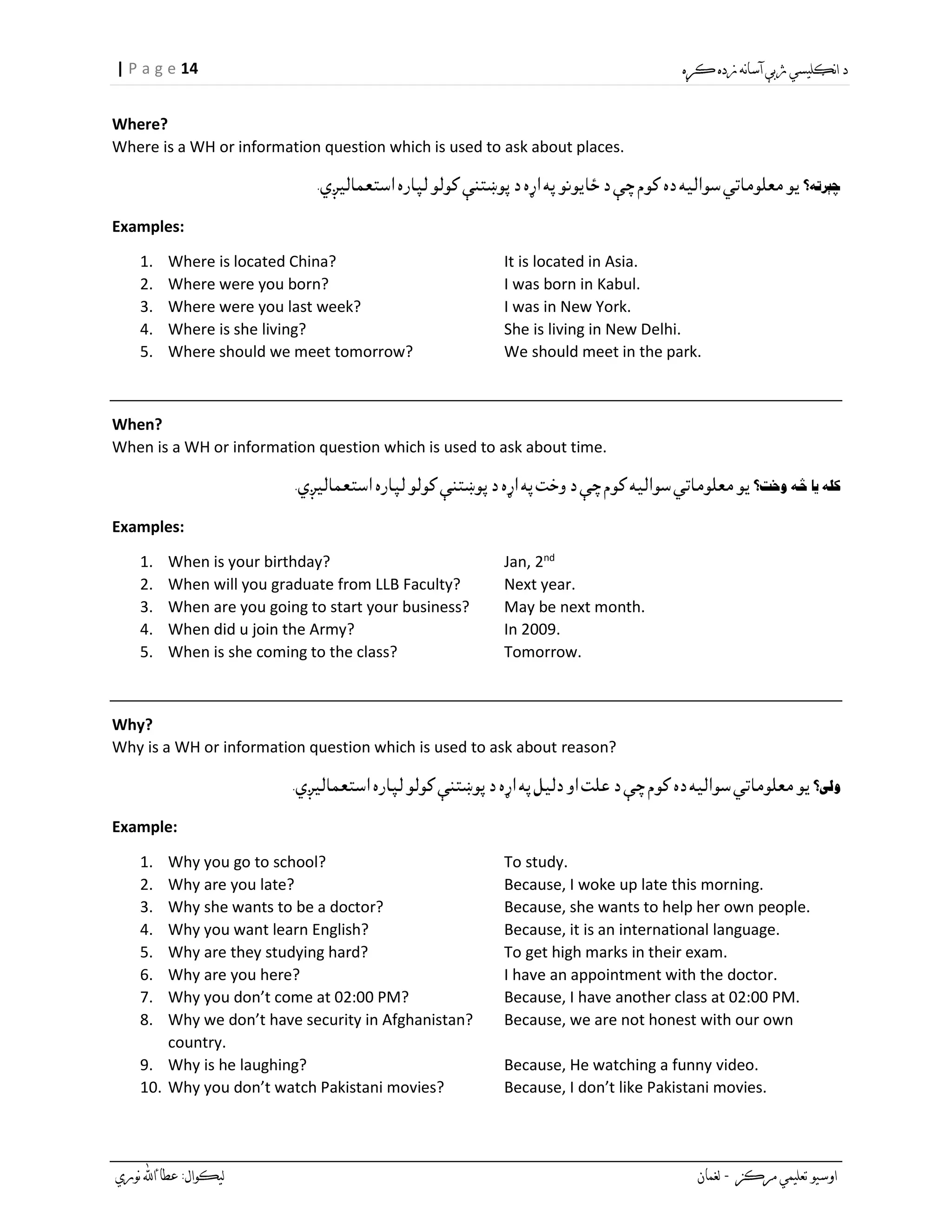 14| P a g e
Where?
Where is a WH or information question which is used to ask about places.
Examples:
1. Where is located China? It is located in Asia.
2. Where were you born? I was born in Kabul.
3. Where were you last week? I was in New York.
4. Where is she living? She is living in New Delhi.
5. Where should we meet tomorrow? We should meet in the park.
When?
When is a WH or information question which is used to ask about time.
Examples:
1. When is your birthday? Jan, 2nd
2. When will you graduate from LLB Faculty? Next year.
3. When are you going to start your business? May be next month.
4. When did u join the Army? In 2009.
5. When is she coming to the class? Tomorrow.
Why?
Why is a WH or information question which is used to ask about reason?
Example:
1. Why you go to school? To study.
2. Why are you late? Because, I woke up late this morning.
3. Why she wants to be a doctor? Because, she wants to help her own people.
4. Why you want learn English? Because, it is an international language.
5. Why are they studying hard? To get high marks in their exam.
6. Why are you here? I have an appointment with the doctor.
7. Why you don’t come at 02:00 PM? Because, I have another class at 02:00 PM.
8. Why we don’t have security in Afghanistan? Because, we are not honest with our own
country.
9. Why is he laughing? Because, He watching a funny video.
10. Why you don’t watch Pakistani movies? Because, I don’t like Pakistani movies.
 