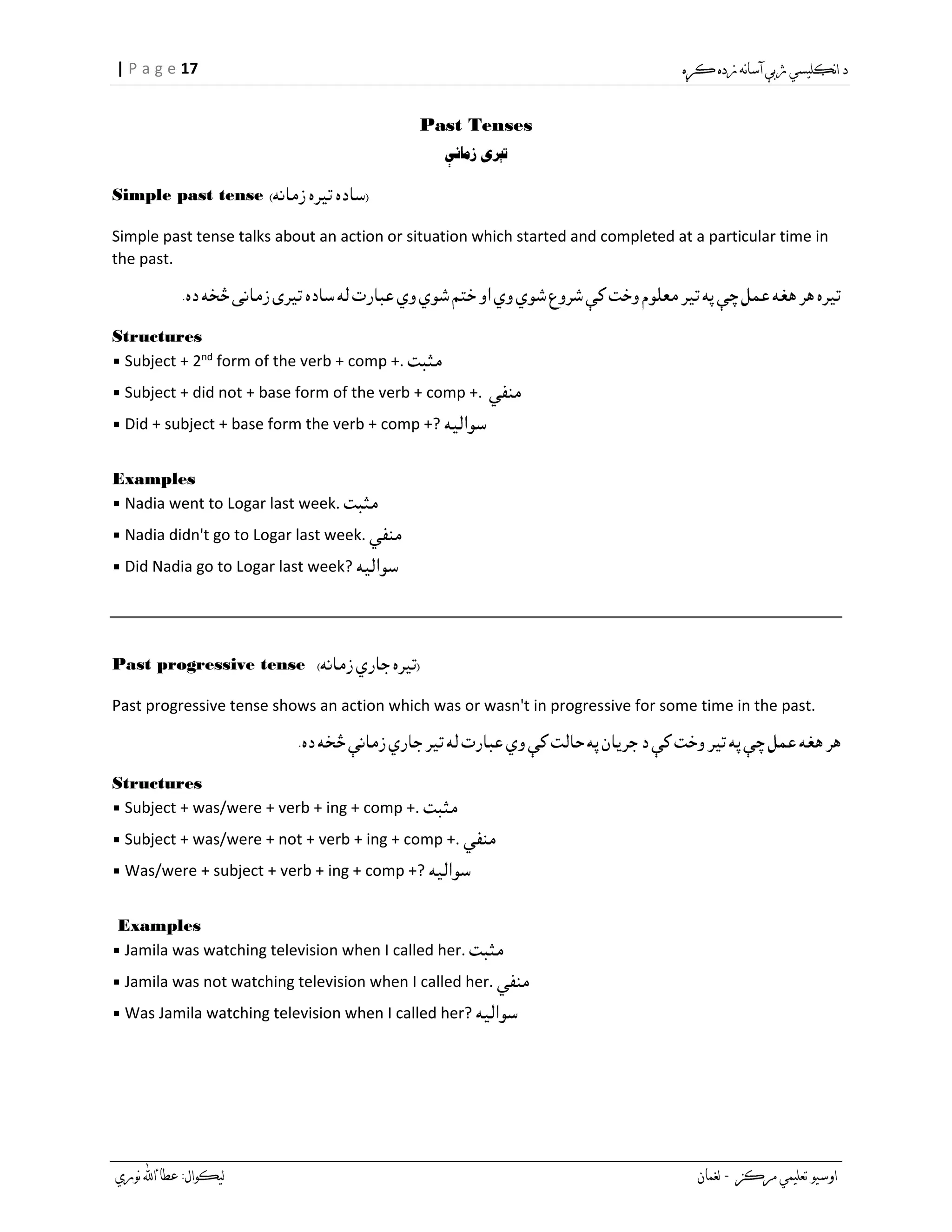 17| P a g e
Past Tenses
Simple past tense
Simple past tense talks about an action or situation which started and completed at a particular time in
the past.
Structures
▪ Subject + 2nd
form of the verb + comp +.
▪ Subject + did not + base form of the verb + comp +.
▪ Did + subject + base form the verb + comp +?
Examples
▪ Nadia went to Logar last week.
▪ Nadia didn't go to Logar last week.
▪ Did Nadia go to Logar last week?
Past progressive tense
Past progressive tense shows an action which was or wasn't in progressive for some time in the past.
Structures
▪ Subject + was/were + verb + ing + comp +.
▪ Subject + was/were + not + verb + ing + comp +.
▪ Was/were + subject + verb + ing + comp +?
Examples
▪ Jamila was watching television when I called her.
▪ Jamila was not watching television when I called her.
▪ Was Jamila watching television when I called her?
 