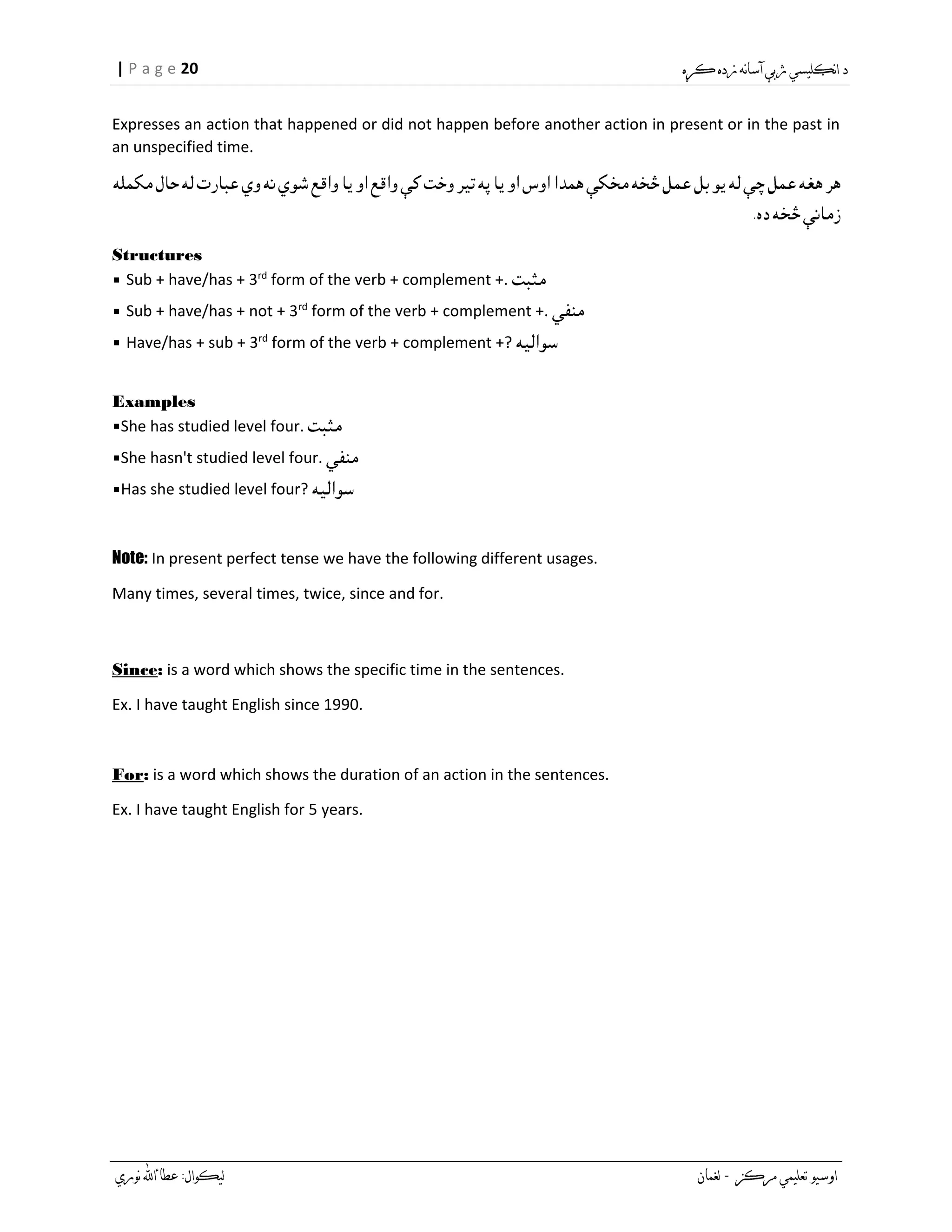 20| P a g e
Expresses an action that happened or did not happen before another action in present or in the past in
an unspecified time.
Structures
▪ Sub + have/has + 3rd
form of the verb + complement +.
▪ Sub + have/has + not + 3rd
form of the verb + complement +.
▪ Have/has + sub + 3rd
form of the verb + complement +?
Examples
▪She has studied level four.
▪She hasn't studied level four.
▪Has she studied level four?
Note: In present perfect tense we have the following different usages.
Many times, several times, twice, since and for.
Since: is a word which shows the specific time in the sentences.
Ex. I have taught English since 1990.
For: is a word which shows the duration of an action in the sentences.
Ex. I have taught English for 5 years.
 