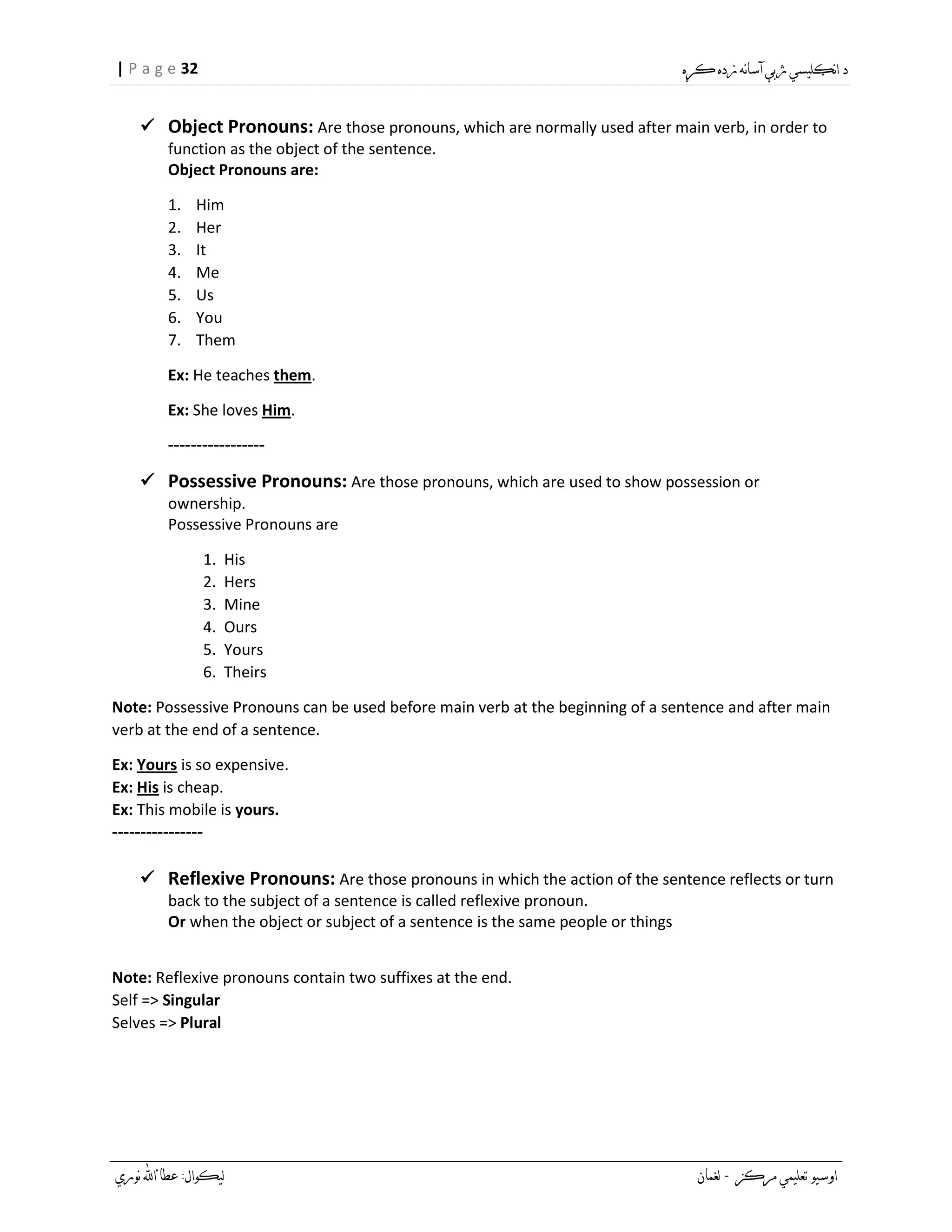 32| P a g e
 Object Pronouns: Are those pronouns, which are normally used after main verb, in order to
function as the object of the sentence.
Object Pronouns are:
1. Him
2. Her
3. It
4. Me
5. Us
6. You
7. Them
Ex: He teaches them.
Ex: She loves Him.
-----------------
 Possessive Pronouns: Are those pronouns, which are used to show possession or
ownership.
Possessive Pronouns are
1. His
2. Hers
3. Mine
4. Ours
5. Yours
6. Theirs
Note: Possessive Pronouns can be used before main verb at the beginning of a sentence and after main
verb at the end of a sentence.
Ex: Yours is so expensive.
Ex: His is cheap.
Ex: This mobile is yours.
----------------
 Reflexive Pronouns: Are those pronouns in which the action of the sentence reflects or turn
back to the subject of a sentence is called reflexive pronoun.
Or when the object or subject of a sentence is the same people or things
Note: Reflexive pronouns contain two suffixes at the end.
Self => Singular
Selves => Plural
 