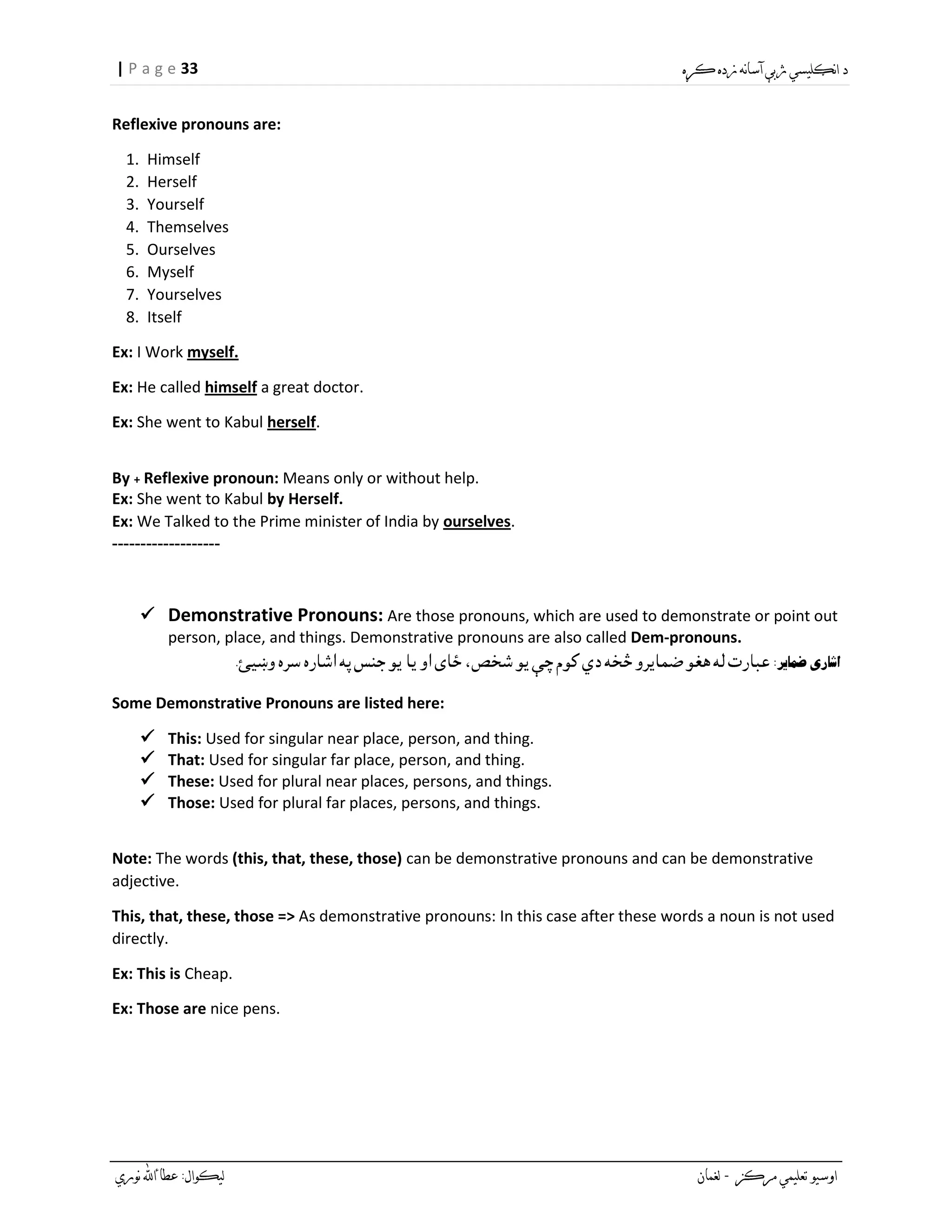 33| P a g e
Reflexive pronouns are:
1. Himself
2. Herself
3. Yourself
4. Themselves
5. Ourselves
6. Myself
7. Yourselves
8. Itself
Ex: I Work myself.
Ex: He called himself a great doctor.
Ex: She went to Kabul herself.
By + Reflexive pronoun: Means only or without help.
Ex: She went to Kabul by Herself.
Ex: We Talked to the Prime minister of India by ourselves.
-------------------
 Demonstrative Pronouns: Are those pronouns, which are used to demonstrate or point out
person, place, and things. Demonstrative pronouns are also called Dem-pronouns.
Some Demonstrative Pronouns are listed here:
 This: Used for singular near place, person, and thing.
 That: Used for singular far place, person, and thing.
 These: Used for plural near places, persons, and things.
 Those: Used for plural far places, persons, and things.
Note: The words (this, that, these, those) can be demonstrative pronouns and can be demonstrative
adjective.
This, that, these, those => As demonstrative pronouns: In this case after these words a noun is not used
directly.
Ex: This is Cheap.
Ex: Those are nice pens.
 
