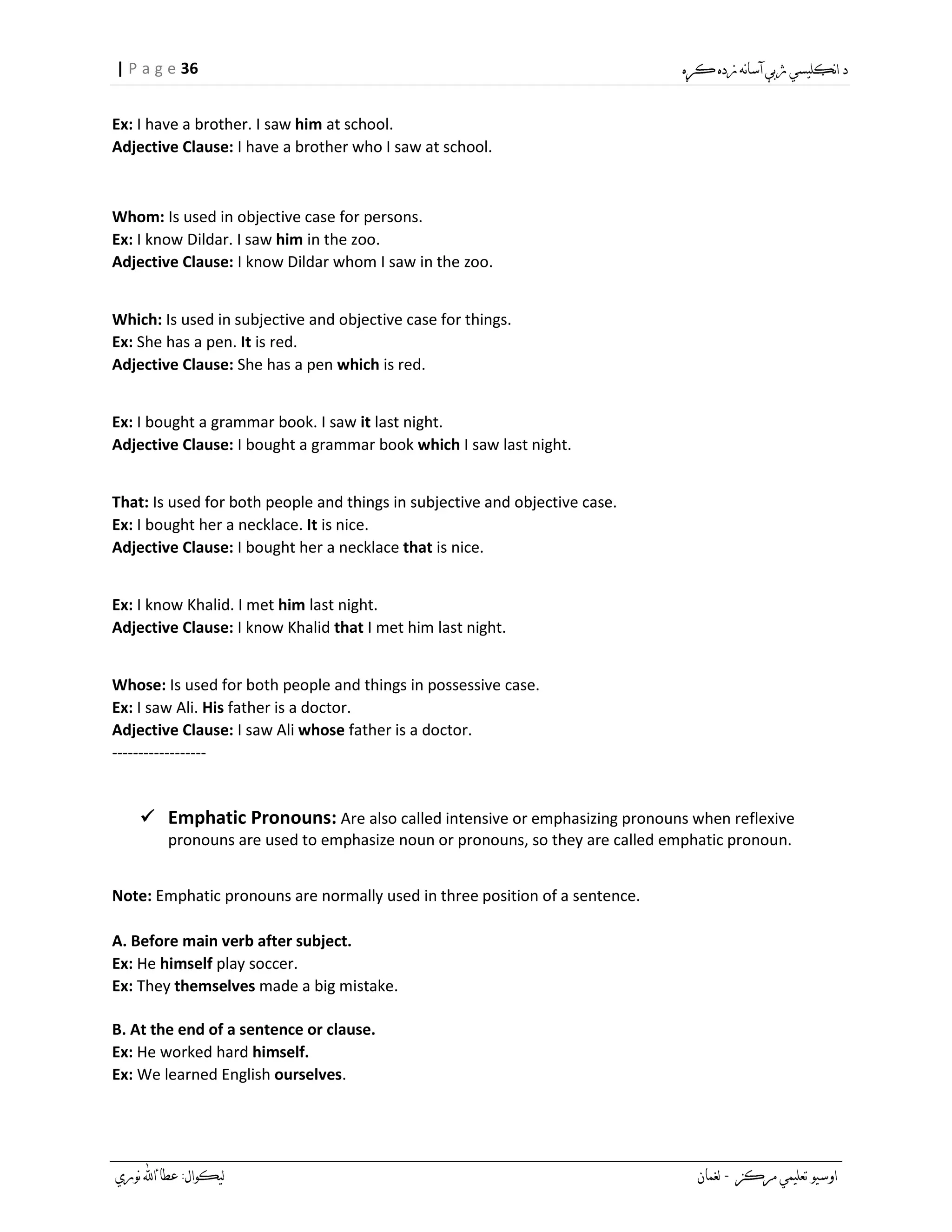 36| P a g e
Ex: I have a brother. I saw him at school.
Adjective Clause: I have a brother who I saw at school.
Whom: Is used in objective case for persons.
Ex: I know Dildar. I saw him in the zoo.
Adjective Clause: I know Dildar whom I saw in the zoo.
Which: Is used in subjective and objective case for things.
Ex: She has a pen. It is red.
Adjective Clause: She has a pen which is red.
Ex: I bought a grammar book. I saw it last night.
Adjective Clause: I bought a grammar book which I saw last night.
That: Is used for both people and things in subjective and objective case.
Ex: I bought her a necklace. It is nice.
Adjective Clause: I bought her a necklace that is nice.
Ex: I know Khalid. I met him last night.
Adjective Clause: I know Khalid that I met him last night.
Whose: Is used for both people and things in possessive case.
Ex: I saw Ali. His father is a doctor.
Adjective Clause: I saw Ali whose father is a doctor.
------------------
 Emphatic Pronouns: Are also called intensive or emphasizing pronouns when reflexive
pronouns are used to emphasize noun or pronouns, so they are called emphatic pronoun.
Note: Emphatic pronouns are normally used in three position of a sentence.
A. Before main verb after subject.
Ex: He himself play soccer.
Ex: They themselves made a big mistake.
B. At the end of a sentence or clause.
Ex: He worked hard himself.
Ex: We learned English ourselves.
 