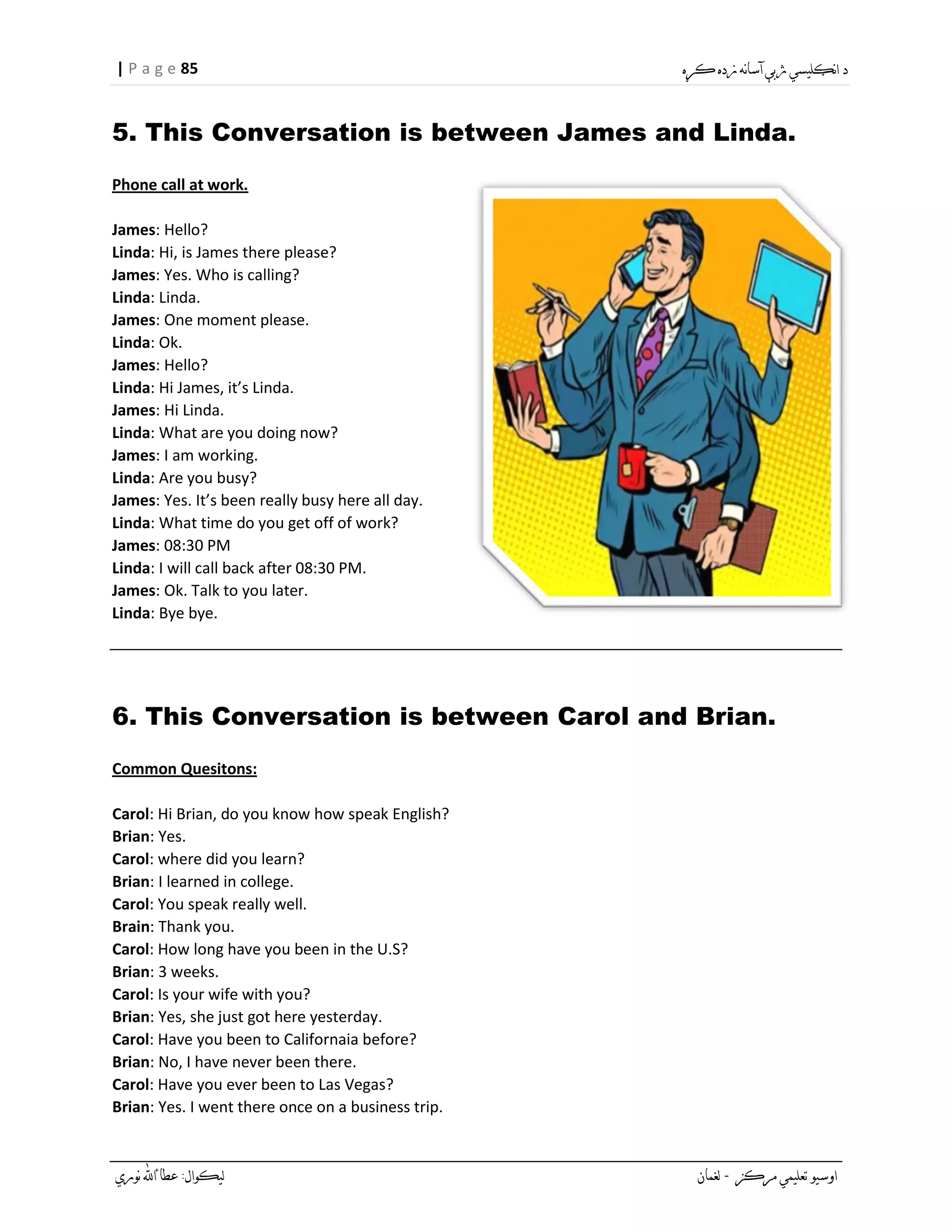 85| P a g e
5. This Conversation is between James and Linda.
Phone call at work.
James: Hello?
Linda: Hi, is James there please?
James: Yes. Who is calling?
Linda: Linda.
James: One moment please.
Linda: Ok.
James: Hello?
Linda: Hi James, it’s Linda.
James: Hi Linda.
Linda: What are you doing now?
James: I am working.
Linda: Are you busy?
James: Yes. It’s been really busy here all day.
Linda: What time do you get off of work?
James: 08:30 PM
Linda: I will call back after 08:30 PM.
James: Ok. Talk to you later.
Linda: Bye bye.
6. This Conversation is between Carol and Brian.
:Common Quesitons
Carol: Hi Brian, do you know how speak English?
Brian: Yes.
Carol: where did you learn?
Brian: I learned in college.
Carol: You speak really well.
Brain: Thank you.
Carol: How long have you been in the U.S?
Brian: 3 weeks.
Carol: Is your wife with you?
Brian: Yes, she just got here yesterday.
Carol: Have you been to Californaia before?
Brian: No, I have never been there.
Carol: Have you ever been to Las Vegas?
Brian: Yes. I went there once on a business trip.
 
