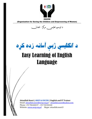 Easy Learning of English
Language
Attaullah Noori | AREP & OSCEW | English and IT Trainer
Email: attaullah.noori@arep.org.af – attaullah.noori@yahoo.com
Phone: +93 786468237 - +93 744182260
Website: www.arep.org.af Skype: attaullah.noori3
OSCEW
(Organization for Saving the Children and Emprowering of Women)
 