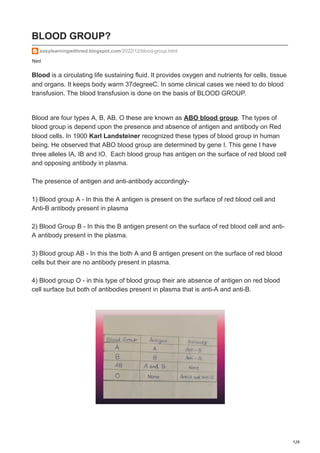 1/4
Ned
BLOOD GROUP?
easylearningwithned.blogspot.com/2022/12/blood-group.html
Blood is a circulating life sustaining fluid. It provides oxygen and nutrients for cells, tissue
and organs. It keeps body warm 37degreeC. In some clinical cases we need to do blood
transfusion. The blood transfusion is done on the basis of BLOOD GROUP.
Blood are four types A, B, AB, O these are known as ABO blood group. The types of
blood group is depend upon the presence and absence of antigen and antibody on Red
blood cells. In 1900 Karl Landsteiner recognized these types of blood group in human
being. He observed that ABO blood group are determined by gene I. This gene I have
three alleles IA, IB and IO. Each blood group has antigen on the surface of red blood cell
and opposing antibody in plasma.
The presence of antigen and anti-antibody accordingly-
1) Blood group A - In this the A antigen is present on the surface of red blood cell and
Anti-B antibody present in plasma
2) Blood Group B - In this the B antigen present on the surface of red blood cell and anti-
A antibody present in the plasma.
3) Blood group AB - In this the both A and B antigen present on the surface of red blood
cells but their are no antibody present in plasma.
4) Blood group O - in this type of blood group their are absence of antigen on red blood
cell surface but both of antibodies present in plasma that is anti-A and anti-B.
 