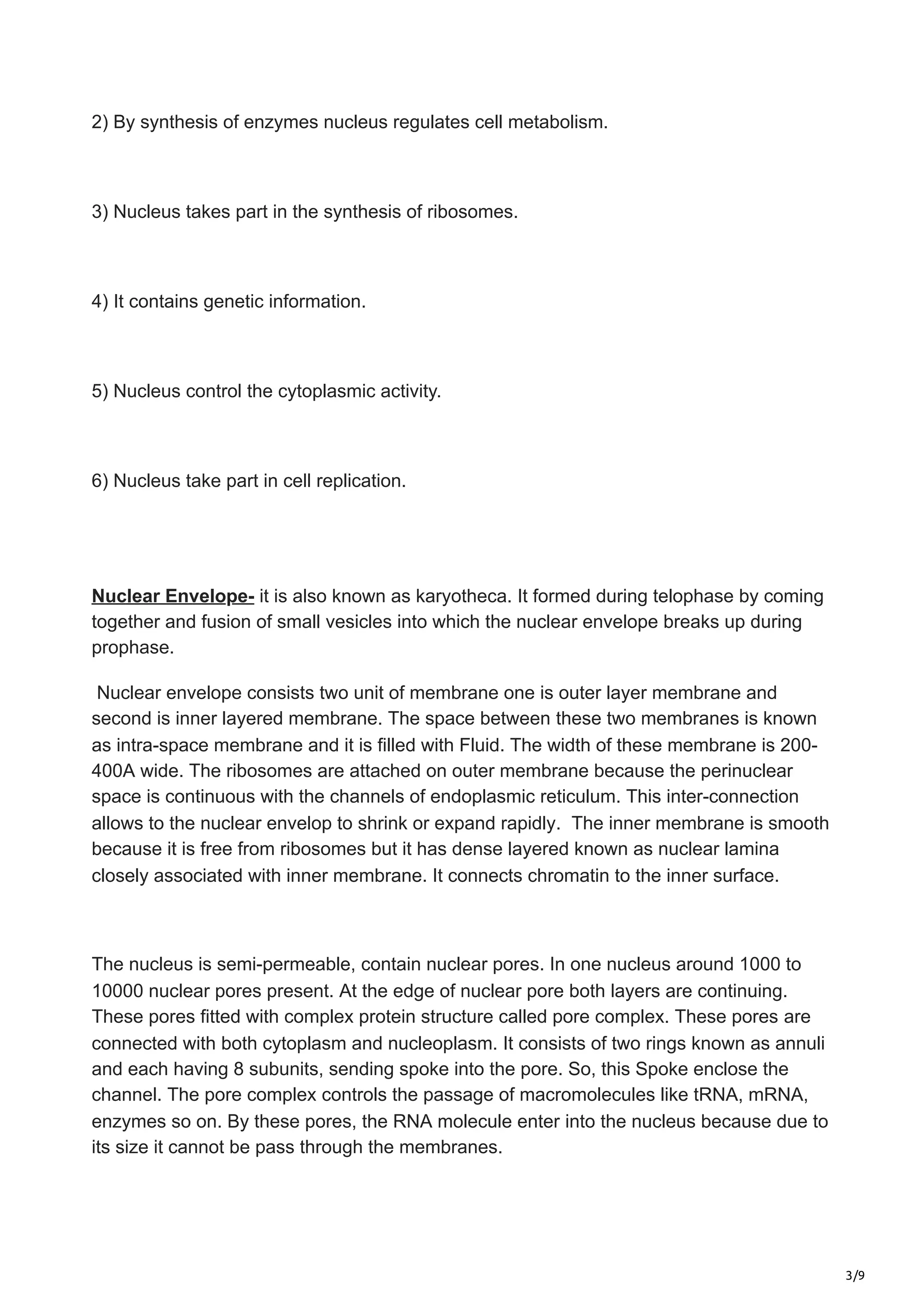3/9
2) By synthesis of enzymes nucleus regulates cell metabolism.
3) Nucleus takes part in the synthesis of ribosomes.
4) It contains genetic information.
5) Nucleus control the cytoplasmic activity.
6) Nucleus take part in cell replication.
Nuclear Envelope- it is also known as karyotheca. It formed during telophase by coming
together and fusion of small vesicles into which the nuclear envelope breaks up during
prophase.
Nuclear envelope consists two unit of membrane one is outer layer membrane and
second is inner layered membrane. The space between these two membranes is known
as intra-space membrane and it is filled with Fluid. The width of these membrane is 200-
400A wide. The ribosomes are attached on outer membrane because the perinuclear
space is continuous with the channels of endoplasmic reticulum. This inter-connection
allows to the nuclear envelop to shrink or expand rapidly. The inner membrane is smooth
because it is free from ribosomes but it has dense layered known as nuclear lamina
closely associated with inner membrane. It connects chromatin to the inner surface.
The nucleus is semi-permeable, contain nuclear pores. In one nucleus around 1000 to
10000 nuclear pores present. At the edge of nuclear pore both layers are continuing.
These pores fitted with complex protein structure called pore complex. These pores are
connected with both cytoplasm and nucleoplasm. It consists of two rings known as annuli
and each having 8 subunits, sending spoke into the pore. So, this Spoke enclose the
channel. The pore complex controls the passage of macromolecules like tRNA, mRNA,
enzymes so on. By these pores, the RNA molecule enter into the nucleus because due to
its size it cannot be pass through the membranes.
 