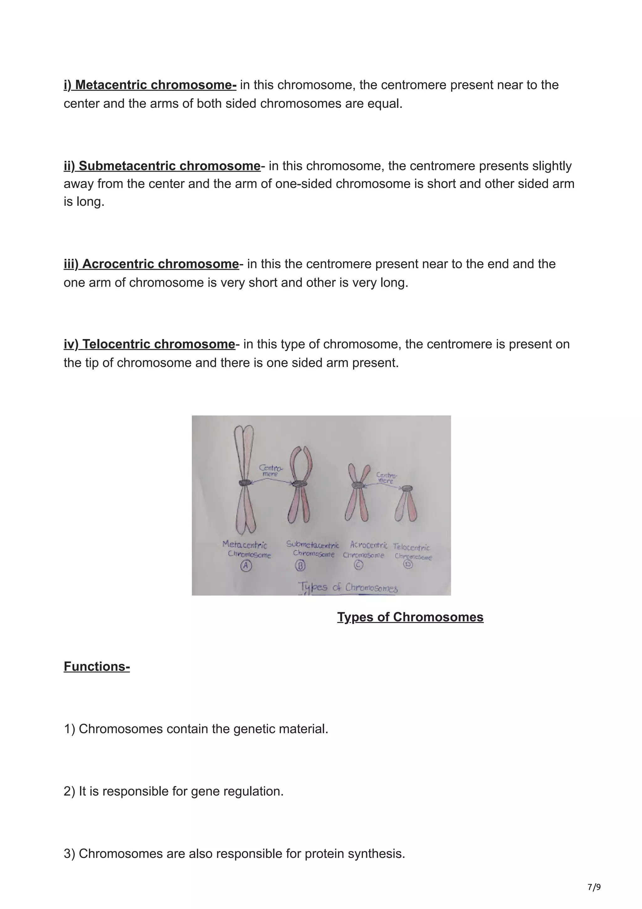 7/9
i) Metacentric chromosome- in this chromosome, the centromere present near to the
center and the arms of both sided chromosomes are equal.
ii) Submetacentric chromosome- in this chromosome, the centromere presents slightly
away from the center and the arm of one-sided chromosome is short and other sided arm
is long.
iii) Acrocentric chromosome- in this the centromere present near to the end and the
one arm of chromosome is very short and other is very long.
iv) Telocentric chromosome- in this type of chromosome, the centromere is present on
the tip of chromosome and there is one sided arm present.
Types of Chromosomes
Functions-
1) Chromosomes contain the genetic material.
2) It is responsible for gene regulation.
3) Chromosomes are also responsible for protein synthesis.
 