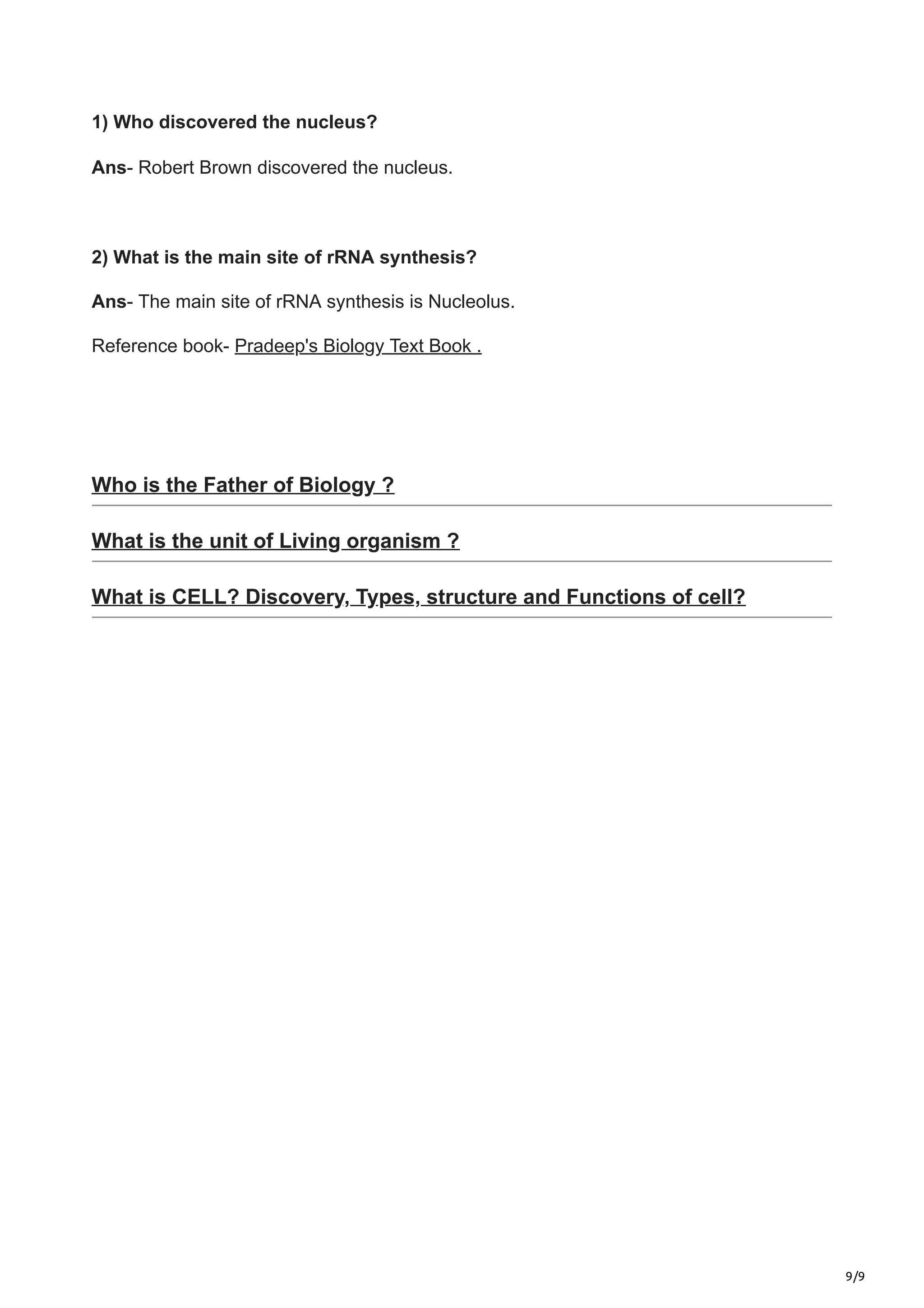 9/9
1) Who discovered the nucleus?
Ans- Robert Brown discovered the nucleus.
2) What is the main site of rRNA synthesis?
Ans- The main site of rRNA synthesis is Nucleolus.
Reference book- Pradeep's Biology Text Book .
Who is the Father of Biology ?
What is the unit of Living organism ?
What is CELL? Discovery, Types, structure and Functions of cell?
 