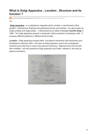 1/4
Ned
What is Golgi Apparatus , Location , Structure and its
function ?
easylearningwithned.blogspot.com/2022/11/what-is-golgi-apparatus-location.html
Golgi apparatus is a cytoplasmic organelle which consists a central stack of flat,
parallel , membranous Cistenae and peripheral tubules and vesicles . It is also known as
Golgi complex and Golgi bodies . It discovered by an Italian histologist Camillo Golgi in
1898 . The Golgi apparatus present in eukaryotic cells but absent in prokaryotic cells . It
occupies different positions in different kinds of cells .
Location - Golgi apparatus located within the plasma membrane (cell membrane) and
Endoplasmic reticulum (ER) . One face of Golgi apparatus near to the endoplasmic
reticulum and other face is near to the plasma membrane . Material come from the ER
then modified , sort and packed by Golgi apparatus and finally release to the body by
plasma membrane .
 
