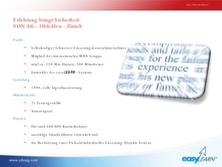 Erfahrung bringt Sicherheit  SDN AG - Obfelden - Zürich Profil Selbständiger Schweizer E-Learning-Generalunternehmer Mitglied der internationalen MHA Gruppe total ca. 110 Mio Umsatz, 300 Mitarbeiter Entwickler des  easy LEARN  - Systems Gründung 1994, volle Eigenfinanzierung Mitarbeitende 21 Festangestellte Autorenpool Kunden Für rund 400‘000 Kursteilnehmer unzählige Standardkurse entwickelt und  die Realisierung einer Vielzahl individueller E-Learning- Projekte betreut. Das Unternehmen 