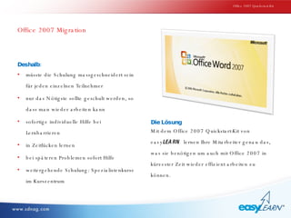 Office 2007 Migration Deshalb: müsste die Schulung massgeschneidert sein für jeden einzelnen Teilnehmer nur das Nötigste sollte geschult werden, so dass man wieder arbeiten kann sofortige individuelle Hilfe bei Lernbarrieren in Zeitlücken lernen bei späteren Problemen sofort Hilfe weitergehende Schulung: Spezialistenkurse im Kurszentrum Die Lösung Mit dem Office 2007 Quickstart-Kit von  easy LEARN   lernen Ihre Mitarbeiter genau das, was sie benötigen um auch mit Office 2007 in kürzester Zeit wieder effizient arbeiten zu können. Office 2007 Quickstart-Kit 