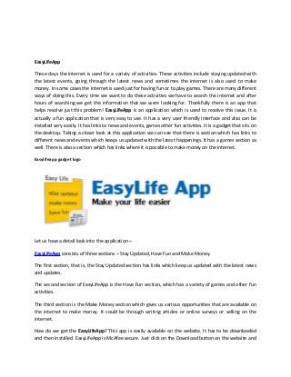 EasyLifeApp
These days the internet is used for a variety of activities. These activities include staying updated with
the latest events, going through the latest news and sometimes the internet is also used to make
money. In some cases the internet is used just for having fun or to play games. There are many different
ways of doing this. Every time we want to do these activities we have to search the internet and after
hours of searching we get the information that we were looking for. Thankfully there is an app that
helps resolve just this problem! EasyLifeApp is an application which is used to resolve this issue. It is
actually a fun application that is very easy to use. It has a very user friendly interface and also can be
installed very easily. It has links to news and events, games other fun activities. It is a gadget that sits on
the desktop. Taking a closer look at this application we can see that there is section which has links to
different news and events which keeps us updated with the latest happenings. It has a games section as
well. There is also a section which has links where it is possible to make money on the internet.
Easylifeapp gadget logo
Let us have a detail look into the application –
EasyLifeApp consists of three sections – Stay Updated, Have Fun and Make Money.
The first section, that is, the Stay Updated section has links which keep us updated with the latest news
and updates.
The second section of EasyLifeApp is the Have Fun section, which has a variety of games and other fun
activities.
The third section is the Make Money section which gives us various opportunities that are available on
the internet to make money. It could be through writing articles or online surveys or selling on the
internet.
How do we get the EasyLifeApp? This app is easily available on the website. It has to be downloaded
and then installed. EasyLifeApp is McAfee secure. Just click on the Download button on the website and
 