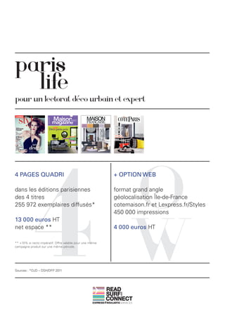 paris
  life
pour un lectorat déco urbain et expert




            4                                                       O
4 PAGES QUADRI                                              + OPTION WEB

dans les éditions parisiennes                               format grand angle
des 4 titres                                                géolocalisation Île-de-France
255 972 exemplaires diffusés*                               cotemaison.fr et Lexpress.fr/Styles




                                                                    W
                                                            450 000 impressions
13 000 euros HT
net espace **                                               4 000 euros HT

** +10% si recto impératif. Offre valable pour une même
campagne produit sur une même période.




Sources : *OJD – DSH/DFP 2011




                                                          READ
                                                          SURF
                                                              AND




                                                          CONNECT
 