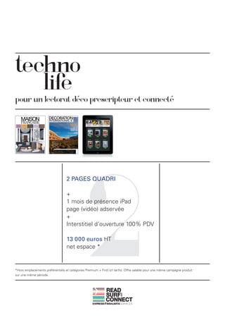 techno
   life
pour un lectorat déco prescripteur et connecté




                                                2
                                  2 PAGES QUADRI

                                  +
                                  1 mois de présence iPad
                                  page (vidéo) adservée
                                  +
                                  Interstitiel d’ouverture 100% PDV

                                  13 000 euros HT
                                  net espace *


*Hors emplacements préférentiels et catégories Premium + First (cf tarifs). Offre valable pour une même campagne produit
sur une même période.



                                                             READ
                                                             SURF
                                                                       AND




                                                             CONNECT
 