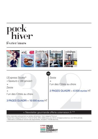 pack
 hiver
février/mars




           32
                                                              ou
L’Express Styles*                                                 Zeste
« Saveurs » (30 janvier)                                          +
+                                                                 l’un des Côtés au choix
Zeste
+                                                                 2 PAGES QUADRI = 6 000 euros HT
l’un des Côtés au choix

3 PAGES QUADRI = 16 000 euros HT



                         + Newsletter gourmande offerte cotemaison.fr **
Offres réservées exclusivement au secteur alimentaire - Hors catégorie Premium
*Styles Hors catégorie Premium + First (cf tarifs). Offre valable pour une même campagne produit sur une même période.
**Mercredi ou vendredi en fonction des disponibilités, envoyée à 178 000 abonnés.



                                                             READ
                                                             SURF
                                                                       AND




                                                             CONNECT
 