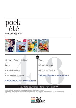 pack
mai/juin/juillet




            43
                                                              ou
L’Express Styles* (19 juin)                                       Zeste
+                                                                 +
Zeste                                                             HS 100 Recettes
+                                                                 +
HS 100 Recettes                                                   HS Cuisine Côté Sud
+
HS Cuisine Côté Sud                                               3 PAGES QUADRI = 8 000 euros HT

4 PAGES QUADRI = 18 000 euros HT


                         + Newsletter gourmande offerte cotemaison.fr **
Offres réservées exclusivement au secteur alimentaire - Hors catégorie Premium
*Styles Hors catégorie Premium + First (cf tarifs). Offre valable pour une même campagne produit sur une même période.
**Mercredi ou vendredi en fonction des disponibilités, envoyée à 178 000 abonnés.



                                                             READ
                                                             SURF
                                                                       AND




                                                             CONNECT
 