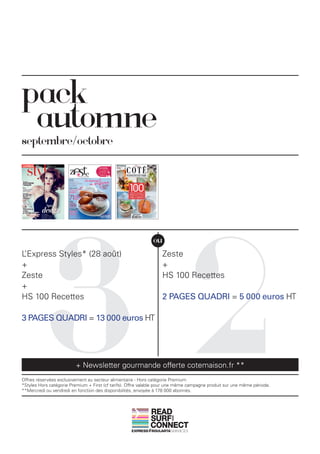 pack
 automne
septembre/octobre




           32
                                                              ou
L’Express Styles* (28 août)                                       Zeste
+                                                                 +
Zeste                                                             HS 100 Recettes
+
HS 100 Recettes                                                   2 PAGES QUADRI = 5 000 euros HT

3 PAGES QUADRI = 13 000 euros HT




                         + Newsletter gourmande offerte cotemaison.fr **
Offres réservées exclusivement au secteur alimentaire - Hors catégorie Premium
*Styles Hors catégorie Premium + First (cf tarifs). Offre valable pour une même campagne produit sur une même période.
**Mercredi ou vendredi en fonction des disponibilités, envoyée à 178 000 abonnés.



                                                             READ
                                                             SURF
                                                                       AND




                                                             CONNECT
 