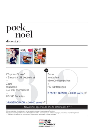 pack
  noël
décembre




           32
                                                              ou
L’Express Styles*                                                 Zeste
« Saveurs » (18 décembre)                                         mutualisé
+                                                                 450 000 exemplaires
Zeste                                                             +
mutualisé                                                         HS 100 Recettes
450 000 exemplaires
+                                                                 2 PAGES QUADRI = 8 000 euros HT
HS 100 Recettes

3 PAGES QUADRI = 20 000 euros HT
                         + Newsletter gourmande offerte cotemaison.fr **
Offres réservées exclusivement au secteur alimentaire - Hors catégorie Premium
*Styles Hors catégorie Premium + First (cf tarifs). Offre valable pour une même campagne produit sur une même période.
**Mercredi ou vendredi en fonction des disponibilités, envoyée à 178 000 abonnés.



                                                             READ
                                                             SURF
                                                                       AND




                                                             CONNECT
 
