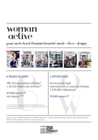 woman
active
pour un lectorat féminin branché mode - déco - design




              6                                                               O
6 PAGES QUADRI                                                      + OPTION WEB

785 124 exemplaires diffusés*                                       format grand angle
+ de 2,9 millions de contacts**                                     cotemaison.fr et Lexpress.fr/styles
                                                                    1 270 000 impressions




                                                                              W
37 000 euros HT
net espace ***                                                      10 000 euros HT


***Hors emplacements préférentiels et catégories Premium
+ First (cf tarifs). Offre valable pour une même campagne produit
sur une même période.




Sources : *OJD – DSH/DFP 2011/2012 / ** ONE 2011/2012 (Plan 1 insertion (cible femmes) dans L’Express Styles, Maison Française,
Maisons Côté Sud, Maisons Côté Est, Maisons Côté Ouest).




                                                               READ
                                                               SURF
                                                                       AND




                                                               CONNECT
 