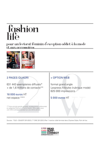 fashion
life
pour un lectorat féminin d’exception addict à la mode
et aux accessoires




             2                                                                 O
2 PAGES QUADRI                                                    + OPTION WEB

631 443 exemplaires diffusés*                                     format grand angle
+ de 1,6 millions de contacts**                                   Lexpress.fr/styles (rubrique mode)
                                                                  625 000 impressions




                                                                               W
16 000 euros HT
net espace ***                                                    5 000 euros HT


***Hors accords grands comptes, emplacements préférentiels
et catégories Premium + First (cf tarifs). Offre valable pour
une même campagne produit sur une même période.




Sources : *OJD – DSH/DFP 2011/2012 / ** ONE 2011/2012 (Plan 1 insertion (cible femmes) dans L’Express Styles, Point de Vue.




                                                                READ
                                                                SURF
                                                                       AND




                                                                CONNECT
 