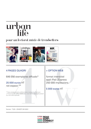 urban
  life
pour un lectorat mixte de trendsetters




            4                                                               O
4 PAGES QUADRI                                                      + OPTION WEB

646 056 exemplaires diffusés*                                       format interstitiel
                                                                    appli iPad L’Express
25 000 euros HT                                                     250 000 impressions




                                                                            W
net espace **
                                                                    5 000 euros HT
**Hors emplacements préférentiels et catégories Premium
+ First (cf tarifs). Offre valable pour une même campagne produit
sur une même période.




Sources : *OJD – DSH/DFP 2011/2012




                                                               READ
                                                               SURF
                                                                      AND




                                                               CONNECT
 