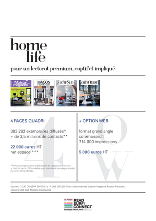 home
  life
pour un lectorat premium, captif et impliqué




            4                                                               O
4 PAGES QUADRI                                                      + OPTION WEB

383 282 exemplaires diffusés*                                       format grand angle
+ de 3,5 millions de contacts**                                     cotemaison.fr
                                                                    714 000 impressions




                                                                            W
22 000 euros HT
net espace ***                                                      5 000 euros HT


***Hors emplacements préférentiels et catégories Premium
+ First (cf tarifs). Offre valable pour une même campagne produit
sur une même période.




Sources : *OJD DSH/DFP 2011/2012 / ** ONE 2011/2012 Plan cible ensemble (Maison Magazine, Maison Française,
Maisons Côté Sud, Maisons Côté Ouest)



                                                               READ
                                                               SURF
                                                                      AND




                                                               CONNECT
 