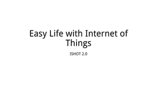 Easy Life with Internet of
Things
ISHOT 2.0
 