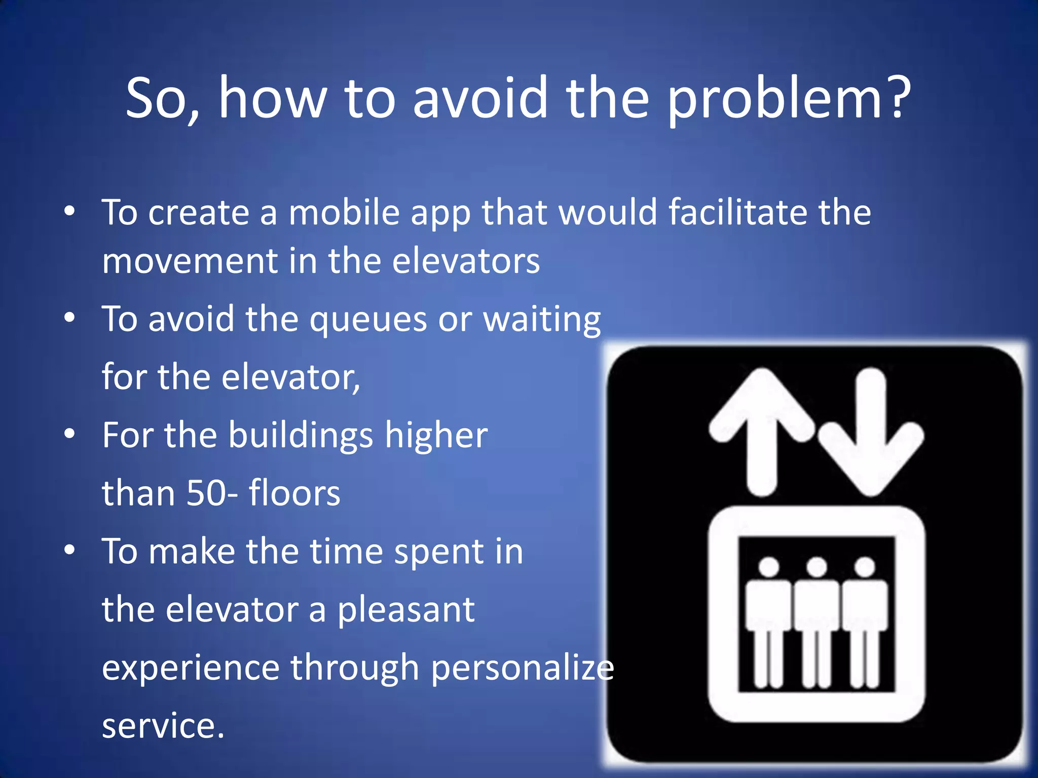 So, how to avoid the problem?
• To create a mobile app that would facilitate the
  movement in the elevators
• To avoid the queues or waiting
  for the elevator,
• For the buildings higher
  than 50- floors
• To make the time spent in
  the elevator a pleasant
  experience through personalized
  service.
 