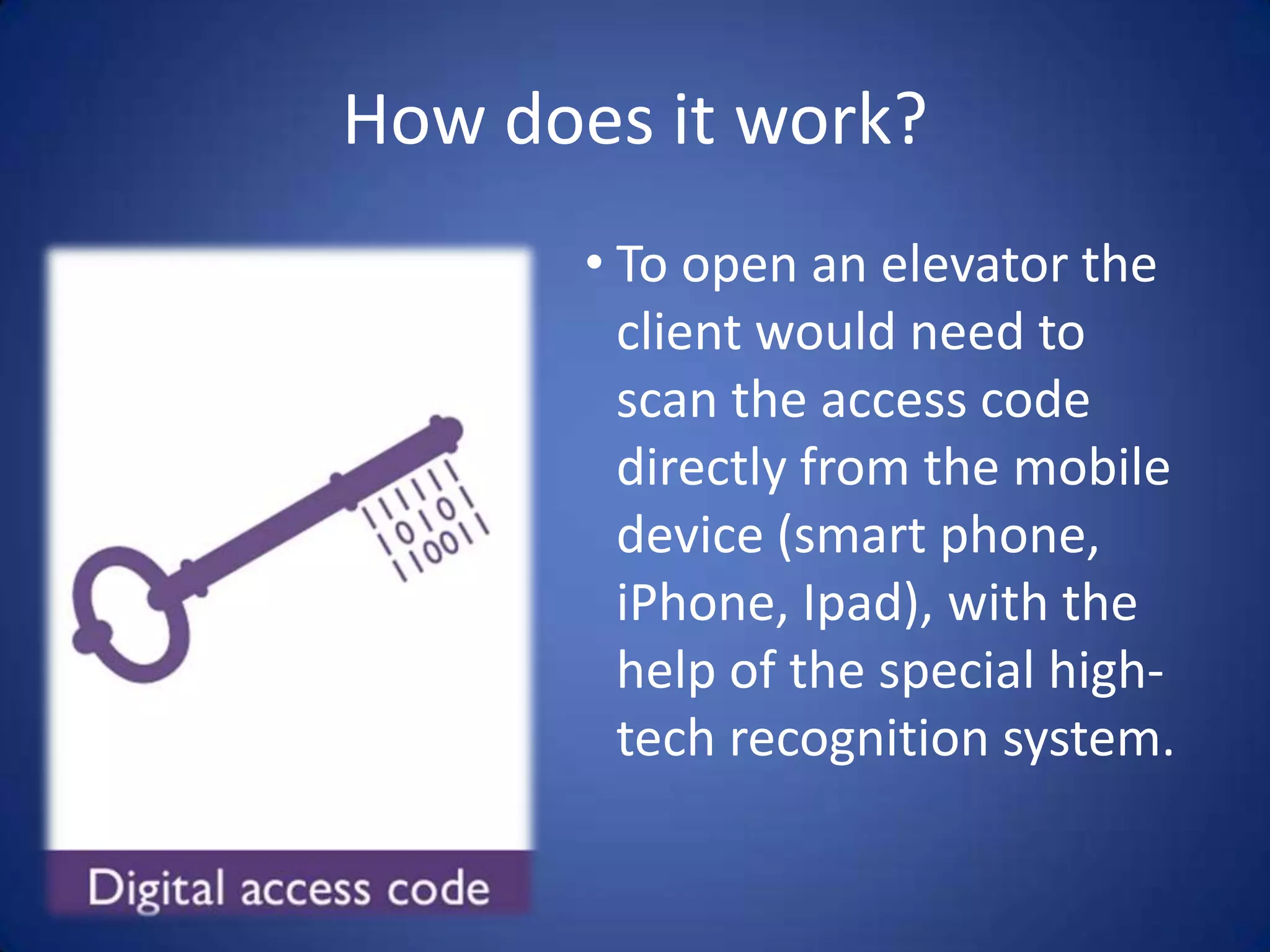 How does it work?
       • To open an elevator the
         client would need to
         scan the access code
         directly from the mobile
         device (smart phone,
         iPhone, Ipad), with the
         help of the special high-
         tech recognition system.
 