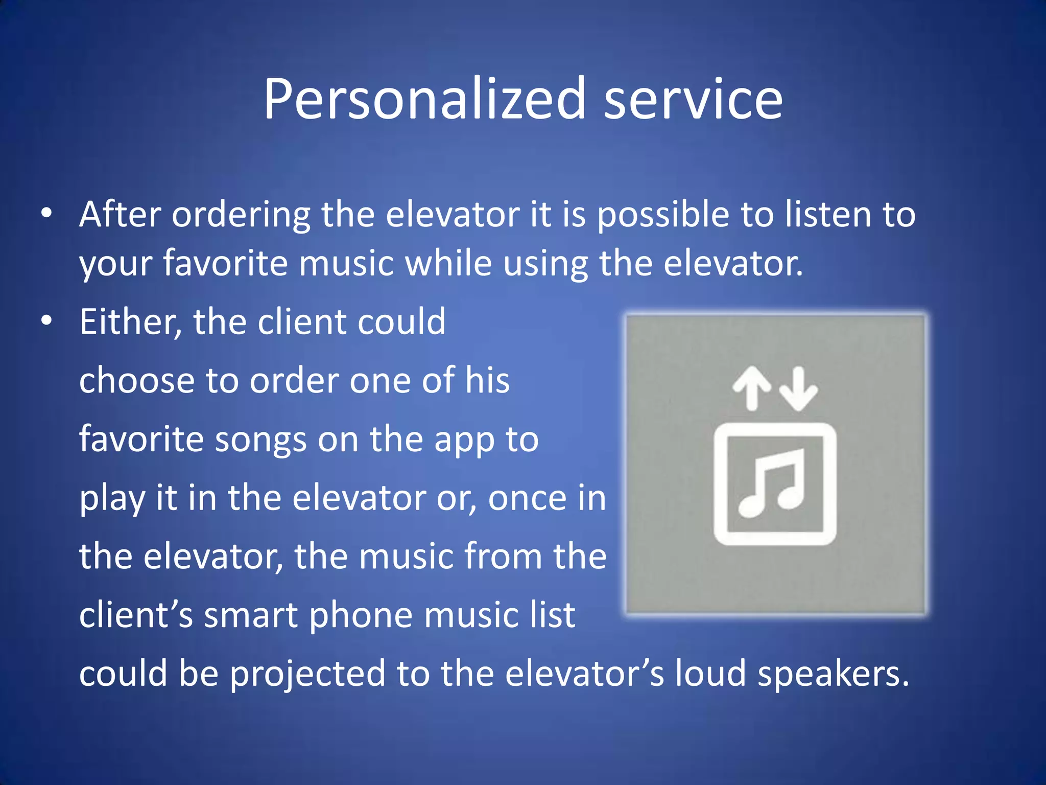 Personalized service
• After ordering the elevator it is possible to listen to
  your favorite music while using the elevator.
• Either, the client could
  choose to order one of his
  favorite songs on the app to
  play it in the elevator or, once in
  the elevator, the music from the
  client’s smart phone music list
  could be projected to the elevator’s loud speakers.
 