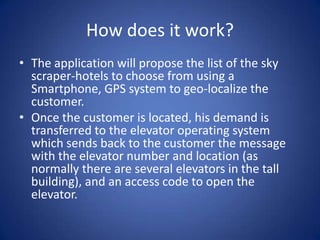 How does it work?
• The application will propose the list of the sky
  scraper-hotels to choose from using a
  Smartphone, GPS system to geo-localize the
  customer.
• Once the customer is located, his demand is
  transferred to the elevator operating system
  which sends back to the customer the message
  with the elevator number and location (as
  normally there are several elevators in the tall
  building), and an access code to open the
  elevator.
 