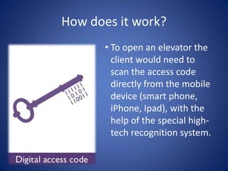How does it work?
       • To open an elevator the
         client would need to
         scan the access code
         directly from the mobile
         device (smart phone,
         iPhone, Ipad), with the
         help of the special high-
         tech recognition system.
 