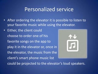 Personalized service
• After ordering the elevator it is possible to listen to
  your favorite music while using the elevator.
• Either, the client could
  choose to order one of his
  favorite songs on the app to
  play it in the elevator or, once in
  the elevator, the music from the
  client’s smart phone music list
  could be projected to the elevator’s loud speakers.
 