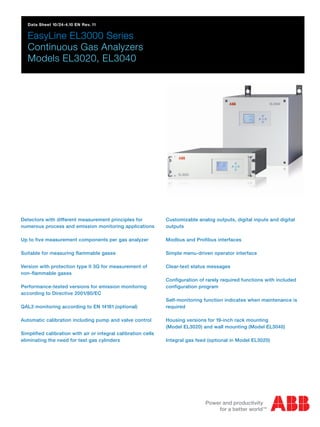 Data Sheet 10/24-4.10 EN Rev. 11
EasyLine EL3000 Series
Continuous Gas Analyzers
Models EL3020, EL3040
Detectors with different measurement principles for
numerous process and emission monitoring applications
Up to five measurement components per gas analyzer
Suitable for measuring flammable gases
Version with protection type II 3G for measurement of
non-flammable gases
Performance-tested versions for emission monitoring
according to Directive 2001/80/EC
QAL3 monitoring according to EN 14181 (optional)
Automatic calibration including pump and valve control
Simplified calibration with air or integral calibration cells
eliminating the need for test gas cylinders
Customizable analog outputs, digital inputs and digital
outputs
Modbus and Profibus interfaces
Simple menu-driven operator interface
Clear-text status messages
Configuration of rarely required functions with included
configuration program
Self-monitoring function indicates when maintenance is
required
Housing versions for 19-inch rack mounting
(Model EL3020) and wall mounting (Model EL3040)
Integral gas feed (optional in Model EL3020)
 