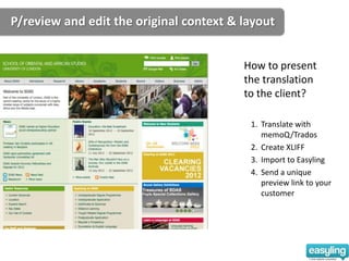 P/review and edit the original context & layout


                                         How to present
                                         the translation
                                         to the client?

                                          1. Translate with
                                             memoQ/Trados
                                          2. Create XLIFF
                                          3. Import to Easyling
                                          4. Send a unique
                                             preview link to your
                                             customer
 