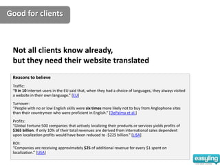Good for clients



 Not all clients know already,
 but they need their website translated
 Reasons to believe
 Traffic:
 “9 in 10 Internet users in the EU said that, when they had a choice of languages, they always visited
 a website in their own language.” [EU]
 Turnover:
 “People with no or low English skills were six times more likely not to buy from Anglophone sites
 than their countrymen who were proficient in English.” [DePalma et al.]
 Profits:
 “Global Fortune 500 companies that actively localizing their products or services yields profits of
 $365 billion. If only 10% of their total revenues are derived from international sales dependent
 upon localization profits would have been reduced to -$225 billion.” [LISA]
 ROI:
 “Companies are receiving approximately $25 of additional revenue for every $1 spent on
 localization.” [LISA]
 