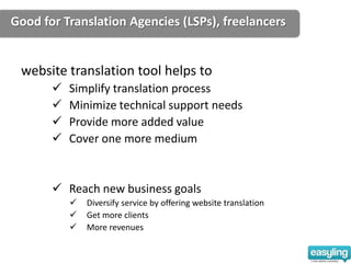 Good for Translation Agencies (LSPs), freelancers


 website translation tool helps to
          Simplify translation process
          Minimize technical support needs
          Provide more added value
          Cover one more medium


        Reach new business goals
              Diversify service by offering website translation
              Get more clients
              More revenues
 