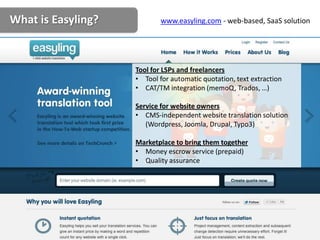 What is Easyling?           www.easyling.com - web-based, SaaS solution




                    Tool for LSPs and freelancers
                    • Tool for automatic quotation, text extraction
                    • CAT/TM integration (memoQ, Trados, …)

                    Service for website owners
                    • CMS-independent website translation solution
                       (Wordpress, Joomla, Drupal, Typo3)

                    Marketplace to bring them together
                    • Money escrow service (prepaid)
                    • Quality assurance
 