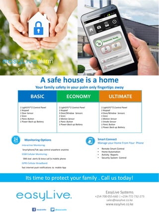 • Remote Smart Control
• Home Automation
• Activity Reports
• Security System Control
Smart Connect
Manage your Home From Your Phone
Monitoring Options
EasyLive Systems
+254-700-055-660 | +254-772-732-273
sales@easylive.co.ke
www.easylive.co.ke
easyLiveKe @easyLiveKe
Interactive Monitoring:
Smartphone/Tab app control anywhere anytime
GSM Cellular Monitoring :
SMS text alerts & Voice call to mobile phone
GPRS Cellular Broadband:
fast internet push notifications to mobile App
BASIC ECONOMY ULTIMATE
1 LightSYS™2 Control Panel
1 Keypad
1 Door Sensor
1 Siren
1 Panic Button
1 Power Back-up Battery
1 LightSYS™2 Control Panel
1 Keypad
3 Door/Window Sensors
1 Siren
1 Motion Sensor
1 Panic Button
1 Power Back-up Battery
1 LightSYS™2 Control Panel
1 Keypad
4 Door/Window Sensors
1 Siren
1 Motion Sensor
1 Smoke Sensor
1 Panic Button
1 Power Back-up Battery
Its time to protect your family . Call us today!
A safe house is a home
Your family safety in your palm only fingertips away
alarm
Safe . Simple . Smart.
 