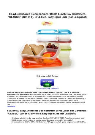 EasyLunchboxes 3-compartment Bento Lunch Box Containers
“CLASSIC” (Set of 4). BPA-Free. Easy-Open Lids (Not Leakproof)
Click Image for Full Reviews
Price: Click to check low price !!!
EasyLunchboxes 3-compartment Bento Lunch Box Containers “CLASSIC” (Set of 4). BPA-Free.
Easy-Open Lids (Not Leakproof) – The fastest way to pack a lunch box, guaranteed. Save time, money, paper,
and plastic. No more wasteful baggies or mountains of mismatched containers. Just one bottom and one lid
means you’ll be packing lunches quickly for work or school. Even make homemade “Lunchables!” Created by a
mom of three, these bento-style, 3-compartment containers are designed to be carried upright in the
EasyLunchboxes cooler bag (choose from 7 vibrant colors). Container lids stay put, but are easily removed by
little
See Details
FEATURED EasyLunchboxes 3-compartment Bento Lunch Box Containers
“CLASSIC” (Set of 4). BPA-Free. Easy-Open Lids (Not Leakproof)
Designed with kid-friendly, easy-open lids, therefore, NOT LEAK-PROOF. Avoid liquids or runny food.
Lid fit is snug, not tight. Great for special needs. Make your own healthy “Lunchables”.
3-compartments (9.38? x 6.1? x 2?). Made from FDA-approved, high-quality polypropylene #5. No BPA,
 