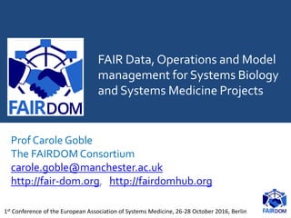 FAIR Data, Operations and Model
management for Systems Biology
and Systems Medicine Projects
Prof Carole Goble
The FAIRDOM Consortium
carole.goble@manchester.ac.uk
http://fair-dom.org, http://fairdomhub.org
1st Conference of the European Association of Systems Medicine, 26-28 October 2016, Berlin
 