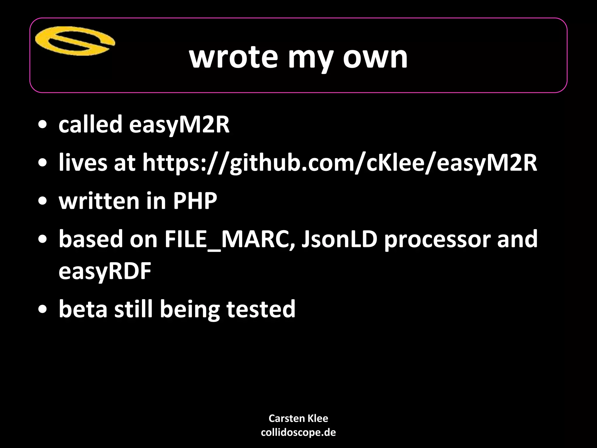 Carsten Klee
collidoscope.de
wrote my own
• called easyM2R
• lives at https://github.com/cKlee/easyM2R
• written in PHP
• based on FILE_MARC, JsonLD processor and
easyRDF
• beta still being tested
