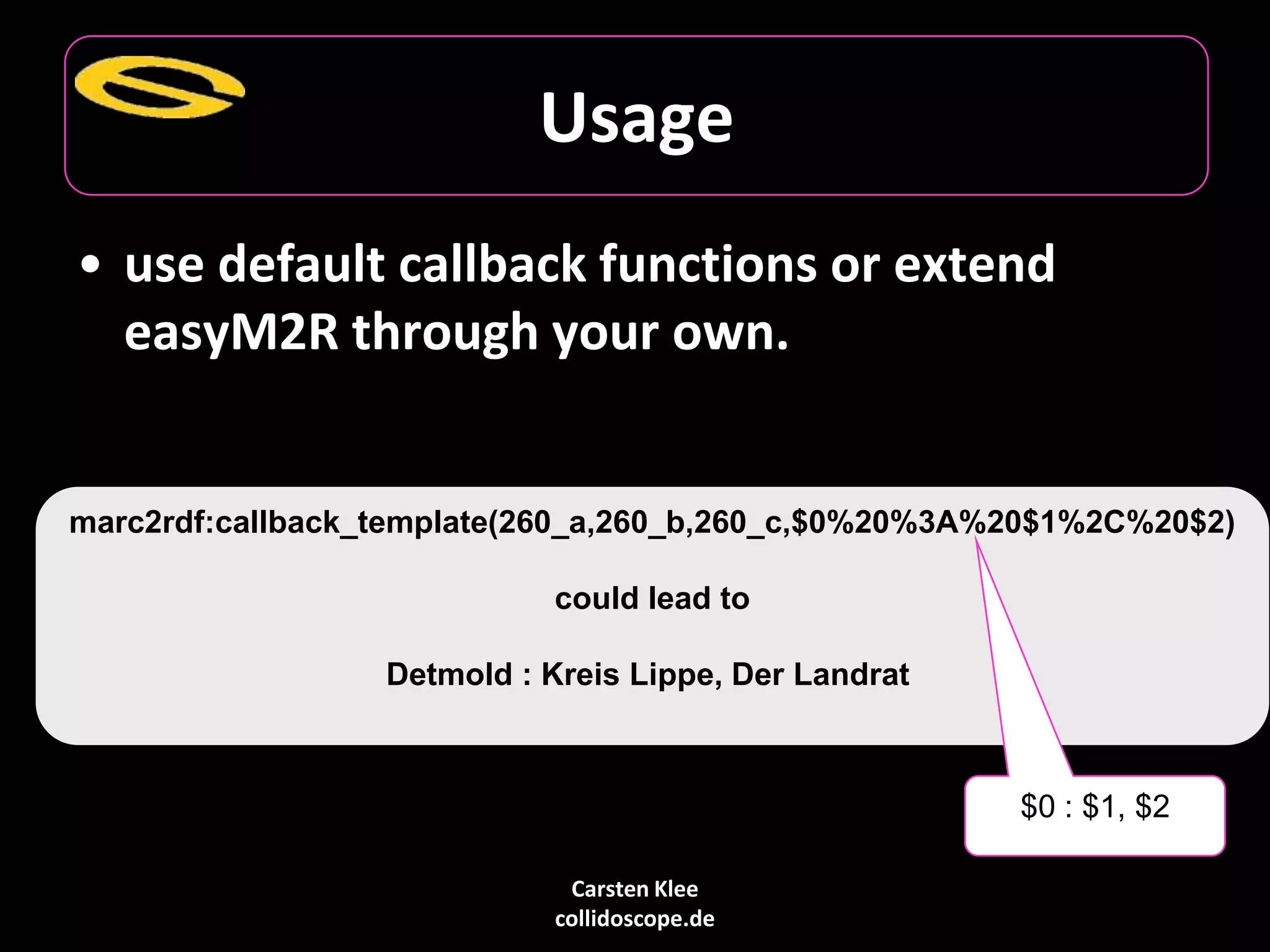 Carsten Klee
collidoscope.de
Usage
• use default callback functions or extend
easyM2R through your own.
marc2rdf:callback_template(260_a,260_b,260_c,$0%20%3A%20$1%2C%20$2)
could lead to
Detmold : Kreis Lippe, Der Landrat
$0 : $1, $2