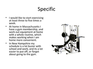 Specific I would like to start exercising at least three to five times a week.  At home in Massachusetts I have a gym membership, and work out equipment at home with a whole routine, which makes working when I am home more convenient.  In New Hampshire my schedule is a lot busier with school and work, and its a lot easier to put off, or forget about going to the gym.  