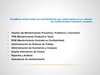 EasyMaint ofrece todas las características que usted espera en un sistema
de mantenimiento industrial completo
• Gestión del Mantenimiento Preventivo, Predictivo y Correctivo
• TPM (Mantenimiento Productivo Total)
• RCM (Mantenimiento Centrado en Confiabilidad)
• Administración de Órdenes de Trabajo
• Administración de Inventarios y Compras
• Amplia información de Costos
• Reportes y Análisis
• Indicadores de mantenimiento