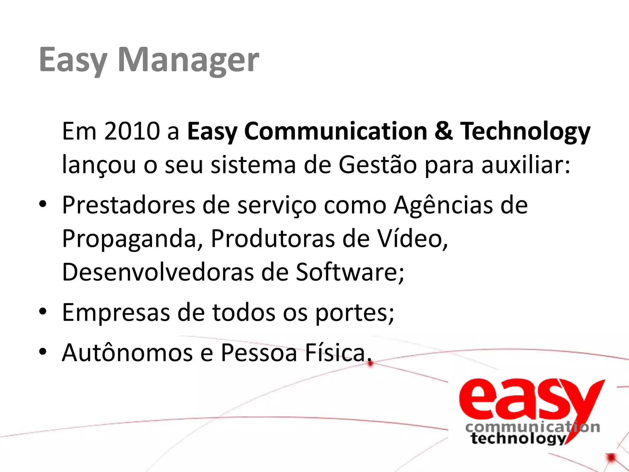 Easy Manager
Em 2010 a Easy Communication & Technology
lançou o seu sistema de Gestão para auxiliar:
• Prestadores de serviço como Agências de
Propaganda, Produtoras de Vídeo,
Desenvolvedoras de Software;
• Empresas de todos os portes;
• Autônomos e Pessoa Física.

 